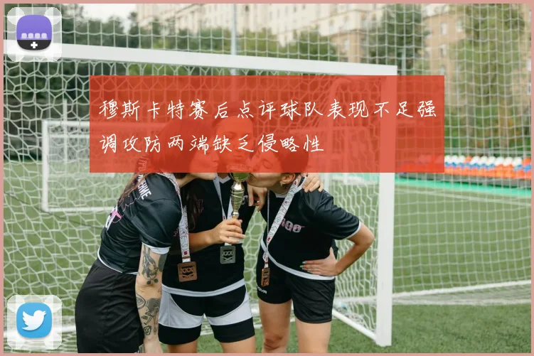 穆斯卡特赛后点评球队表现不足强调攻防两端缺乏侵略性